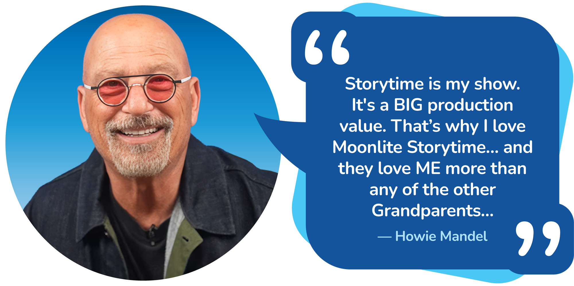 Storytime is my show. It's a BIG production value. That’s why I love Moonlite Storytime… and they love ME more than any of the other Grandparents…–– Howie Mandel
