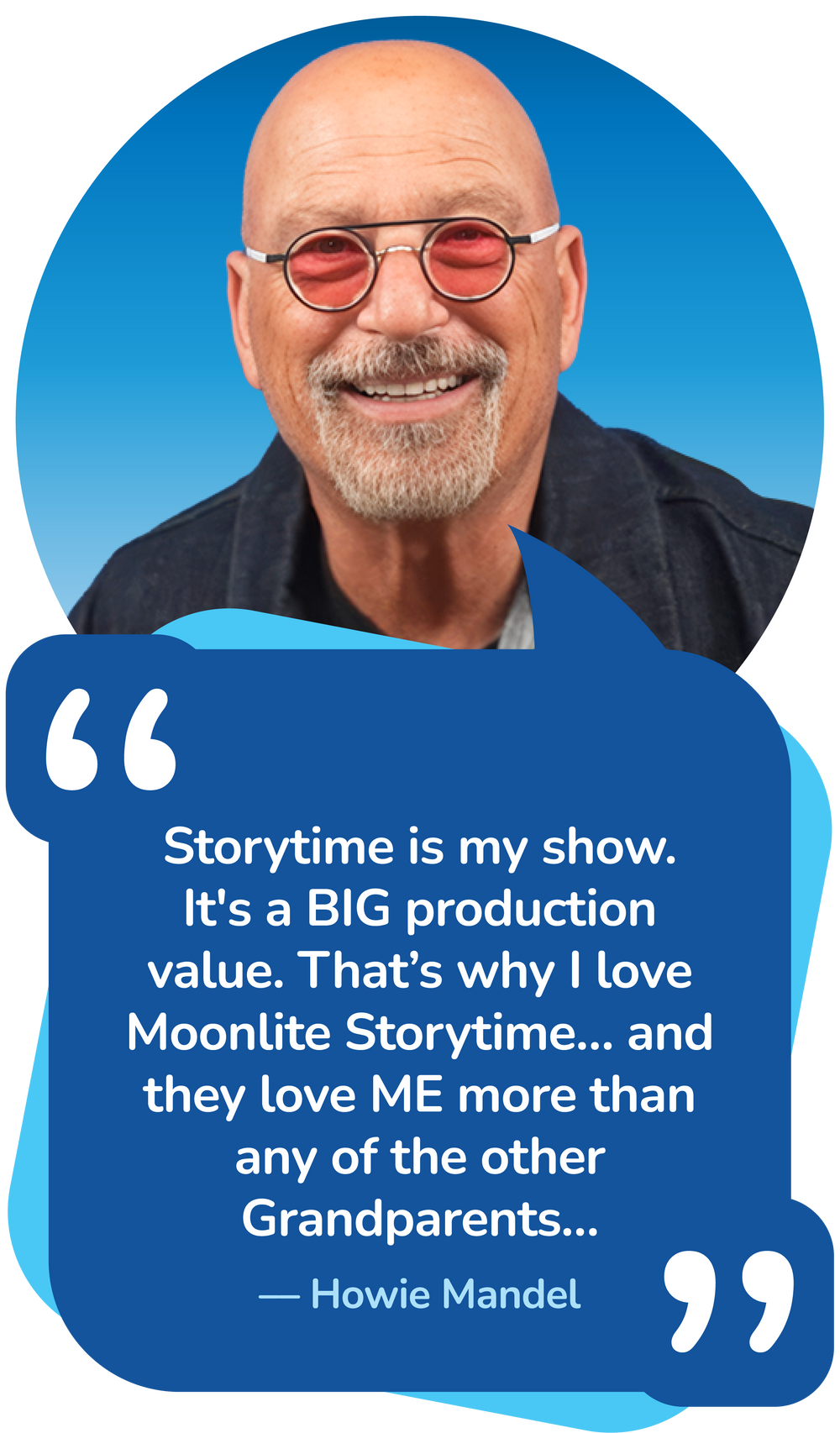 Storytime is my show. It's a BIG production value. That’s why I love Moonlite Storytime… and they love ME more than any of the other Grandparents…–– Howie Mandel
